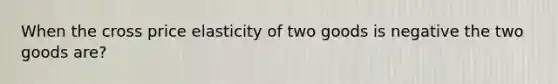 When the cross price elasticity of two goods is negative the two goods are?