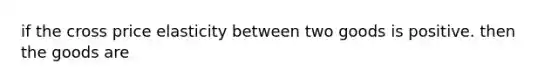 if the cross price elasticity between two goods is positive. then the goods are