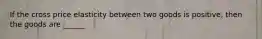 If the cross price elasticity between two goods is positive, then the goods are ______