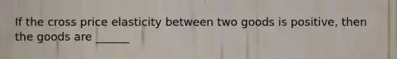If the cross price elasticity between two goods is positive, then the goods are ______