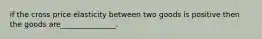 if the cross price elasticity between two goods is positive then the goods are_______________.
