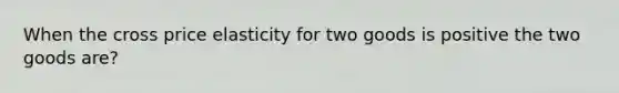 When the cross price elasticity for two goods is positive the two goods are?