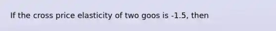 If the cross price elasticity of two goos is -1.5, then