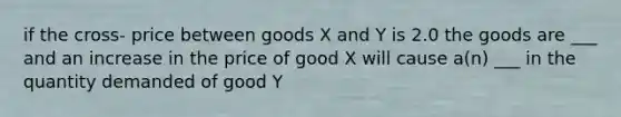 if the cross- price between goods X and Y is 2.0 the goods are ___ and an increase in the price of good X will cause a(n) ___ in the quantity demanded of good Y