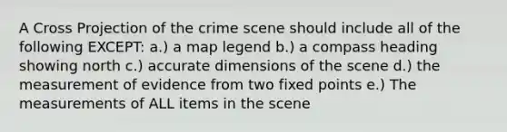 A Cross Projection of the crime scene should include all of the following EXCEPT: a.) a map legend b.) a compass heading showing north c.) accurate dimensions of the scene d.) the measurement of evidence from two fixed points e.) The measurements of ALL items in the scene