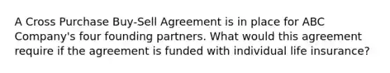 A Cross Purchase Buy-Sell Agreement is in place for ABC Company's four founding partners. What would this agreement require if the agreement is funded with individual life insurance?