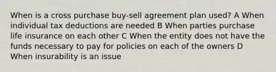 When is a cross purchase buy-sell agreement plan used? A When individual tax deductions are needed B When parties purchase life insurance on each other C When the entity does not have the funds necessary to pay for policies on each of the owners D When insurability is an issue