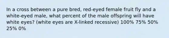 In a cross between a pure bred, red-eyed female fruit fly and a white-eyed male, what percent of the male offspring will have white eyes? (white eyes are X-linked recessive) 100% 75% 50% 25% 0%