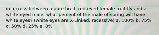 in a cross between a pure bred, red-eyed female fruit fly and a white-eyed male, what percent of the male offspring will have white eyes? (white eyes are X-Linked, recessive) a. 100% b. 75% c. 50% d. 25% e. 0%