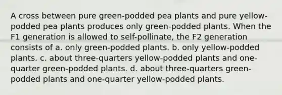 A cross between pure green-podded pea plants and pure yellow-podded pea plants produces only green-podded plants. When the F1 generation is allowed to self-pollinate, the F2 generation consists of a. only green-podded plants. b. only yellow-podded plants. c. about three-quarters yellow-podded plants and one-quarter green-podded plants. d. about three-quarters green-podded plants and one-quarter yellow-podded plants.