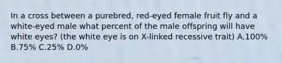 In a cross between a purebred, red-eyed female fruit fly and a white-eyed male what percent of the male offspring will have white eyes? (the white eye is on X-linked recessive trait) A.100% B.75% C.25% D.0%