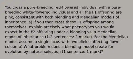 You cross a pure‐breeding red‐flowered individual with a pure‐breeding white‐flowered individual and all the F1 offspring are pink, consistent with both blending and Mendelian models of inheritance. a) If you then cross these F1 offspring among themselves, explain precisely what phenotypes you would expect in the F2 offspring under a blending vs. a Mendelian model of inheritance (1‐2 sentences; 2 marks). For the Mendelian model, assume a single locus with two alleles affecting flower colour. b) What problem does a blending model create for evolution by natural selection (1 sentence; 1 mark)?