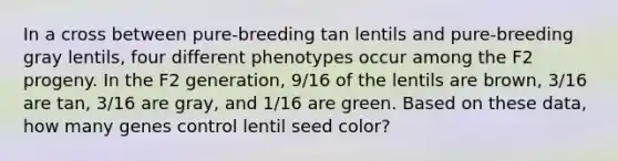 In a cross between pure-breeding tan lentils and pure-breeding gray lentils, four different phenotypes occur among the F2 progeny. In the F2 generation, 9/16 of the lentils are brown, 3/16 are tan, 3/16 are gray, and 1/16 are green. Based on these data, how many genes control lentil seed color?