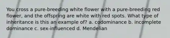 You cross a pure-breeding white flower with a pure-breeding red flower, and the offspring are white with red spots. What type of inheritance is this an example of? a. codominance b. incomplete dominance c. sex-influenced d. Mendelian