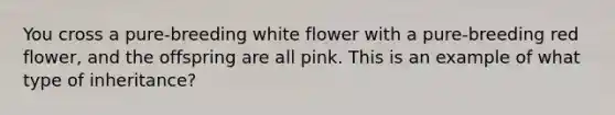 You cross a pure-breeding white flower with a pure-breeding red flower, and the offspring are all pink. This is an example of what type of inheritance?