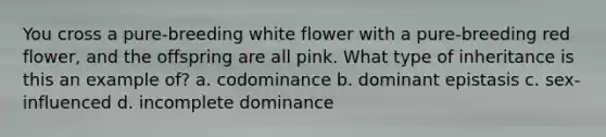 You cross a pure-breeding white flower with a pure-breeding red flower, and the offspring are all pink. What type of inheritance is this an example of? a. codominance b. dominant epistasis c. sex-influenced d. incomplete dominance