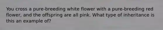 You cross a pure-breeding white flower with a pure-breeding red flower, and the offspring are all pink. What type of inheritance is this an example of?