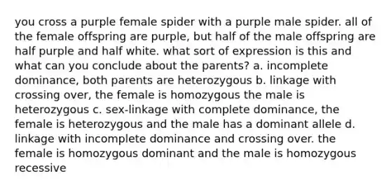 you cross a purple female spider with a purple male spider. all of the female offspring are purple, but half of the male offspring are half purple and half white. what sort of expression is this and what can you conclude about the parents? a. incomplete dominance, both parents are heterozygous b. linkage with crossing over, the female is homozygous the male is heterozygous c. sex-linkage with complete dominance, the female is heterozygous and the male has a dominant allele d. linkage with incomplete dominance and crossing over. the female is homozygous dominant and the male is homozygous recessive