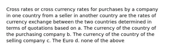 Cross rates or cross currency rates for purchases by a company in one country from a seller in another country are the rates of currency exchange between the two countries determined in terms of quotations based on a. The currency of the country of the purchasing company b. The currency of the country of the selling company c. The Euro d. none of the above