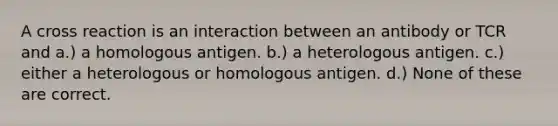 A cross reaction is an interaction between an antibody or TCR and a.) a homologous antigen. b.) a heterologous antigen. c.) either a heterologous or homologous antigen. d.) None of these are correct.