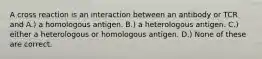 A cross reaction is an interaction between an antibody or TCR and A.) a homologous antigen. B.) a heterologous antigen. C.) either a heterologous or homologous antigen. D.) None of these are correct.