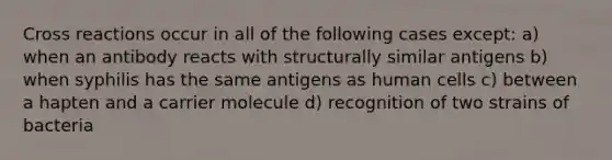 Cross reactions occur in all of the following cases except: a) when an antibody reacts with structurally similar antigens b) when syphilis has the same antigens as human cells c) between a hapten and a carrier molecule d) recognition of two strains of bacteria