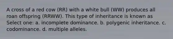 A cross of a red cow (RR) with a white bull (WW) produces all roan offspring (RRWW). This type of inheritance is known as Select one: a. incomplete dominance. b. polygenic inheritance. c. codominance. d. multiple alleles.