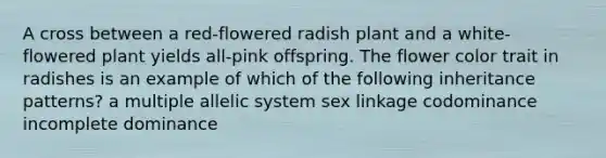 A cross between a red-flowered radish plant and a white-flowered plant yields all-pink offspring. The flower color trait in radishes is an example of which of the following inheritance patterns? a multiple allelic system sex linkage codominance incomplete dominance