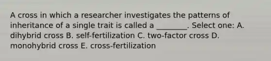 A cross in which a researcher investigates the patterns of inheritance of a single trait is called a ________. Select one: A. dihybrid cross B. self-fertilization C. two-factor cross D. monohybrid cross E. cross-fertilization