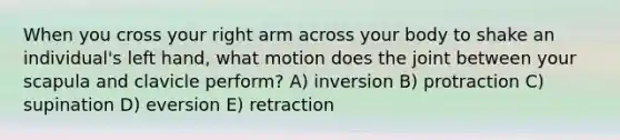 When you cross your right arm across your body to shake an individual's left hand, what motion does the joint between your scapula and clavicle perform? A) inversion B) protraction C) supination D) eversion E) retraction