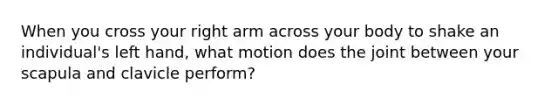 When you cross your right arm across your body to shake an individual's left hand, what motion does the joint between your scapula and clavicle perform?