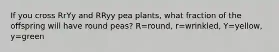 If you cross RrYy and RRyy pea plants, what fraction of the offspring will have round peas? R=round, r=wrinkled, Y=yellow, y=green