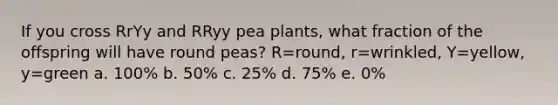 If you cross RrYy and RRyy pea plants, what fraction of the offspring will have round peas? R=round, r=wrinkled, Y=yellow, y=green a. 100% b. 50% c. 25% d. 75% e. 0%