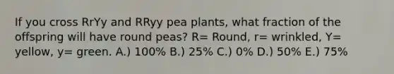 If you cross RrYy and RRyy pea plants, what fraction of the offspring will have round peas? R= Round, r= wrinkled, Y= yellow, y= green. A.) 100% B.) 25% C.) 0% D.) 50% E.) 75%