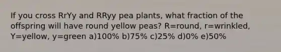 If you cross RrYy and RRyy pea plants, what fraction of the offspring will have round yellow peas? R=round, r=wrinkled, Y=yellow, y=green a)100% b)75% c)25% d)0% e)50%