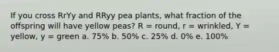 If you cross RrYy and RRyy pea plants, what fraction of the offspring will have yellow peas? R = round, r = wrinkled, Y = yellow, y = green a. 75% b. 50% c. 25% d. 0% e. 100%