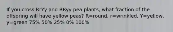 If you cross RrYy and RRyy pea plants, what fraction of the offspring will have yellow peas? R=round, r=wrinkled, Y=yellow, y=green 75% 50% 25% 0% 100%