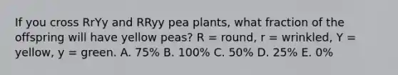 If you cross RrYy and RRyy pea plants, what fraction of the offspring will have yellow peas? R = round, r = wrinkled, Y = yellow, y = green. A. 75% B. 100% C. 50% D. 25% E. 0%