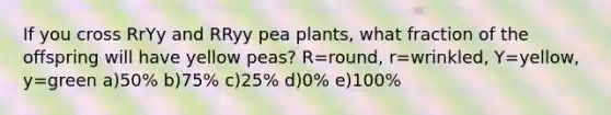 If you cross RrYy and RRyy pea plants, what fraction of the offspring will have yellow peas? R=round, r=wrinkled, Y=yellow, y=green a)50% b)75% c)25% d)0% e)100%