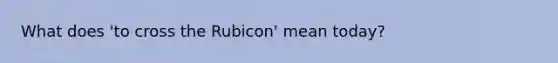 What does 'to cross the Rubicon' mean today?