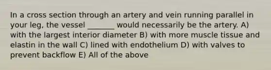 In a cross section through an artery and vein running parallel in your leg, the vessel _______ would necessarily be the artery. A) with the largest interior diameter B) with more muscle tissue and elastin in the wall C) lined with endothelium D) with valves to prevent backflow E) All of the above