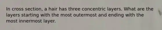 In cross section, a hair has three concentric layers. What are the layers starting with the most outermost and ending with the most innermost layer.