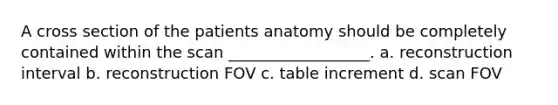 A cross section of the patients anatomy should be completely contained within the scan __________________. a. reconstruction interval b. reconstruction FOV c. table increment d. scan FOV