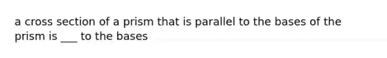 a cross section of a prism that is parallel to the bases of the prism is ___ to the bases