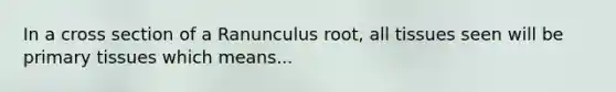 In a cross section of a Ranunculus root, all tissues seen will be primary tissues which means...