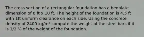 The cross section of a rectangular foundation has a bedplate dimension of 8 ft x 10 ft. The height of the foundation is 4.5 ft with 1ft uniform clearance on each side. Using the concrete density of 2400 kg/m³ compute the weight of the steel bars if it is 1/2 % of the weight of the foundation.