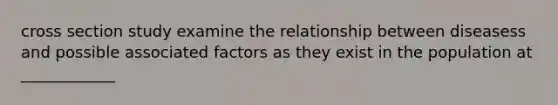 cross section study examine the relationship between diseasess and possible associated factors as they exist in the population at ____________