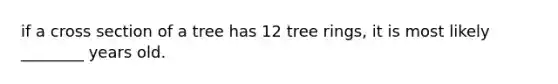 if a cross section of a tree has 12 tree rings, it is most likely ________ years old.