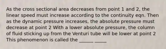 As the cross sectional area decreases from point 1 and 2, the linear speed must increase according to the continuity eqn. Then as the dynamic pressure increases, the absolute pressure must decrease at point 2 With a lower absolute pressure, the column of fluid sticking up from the Venturi tube will be lower at point 2 This phenomenon is called the ______ _____