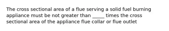 The cross sectional area of a flue serving a solid fuel burning appliance must be not greater than _____ times the cross sectional area of the appliance flue collar or flue outlet